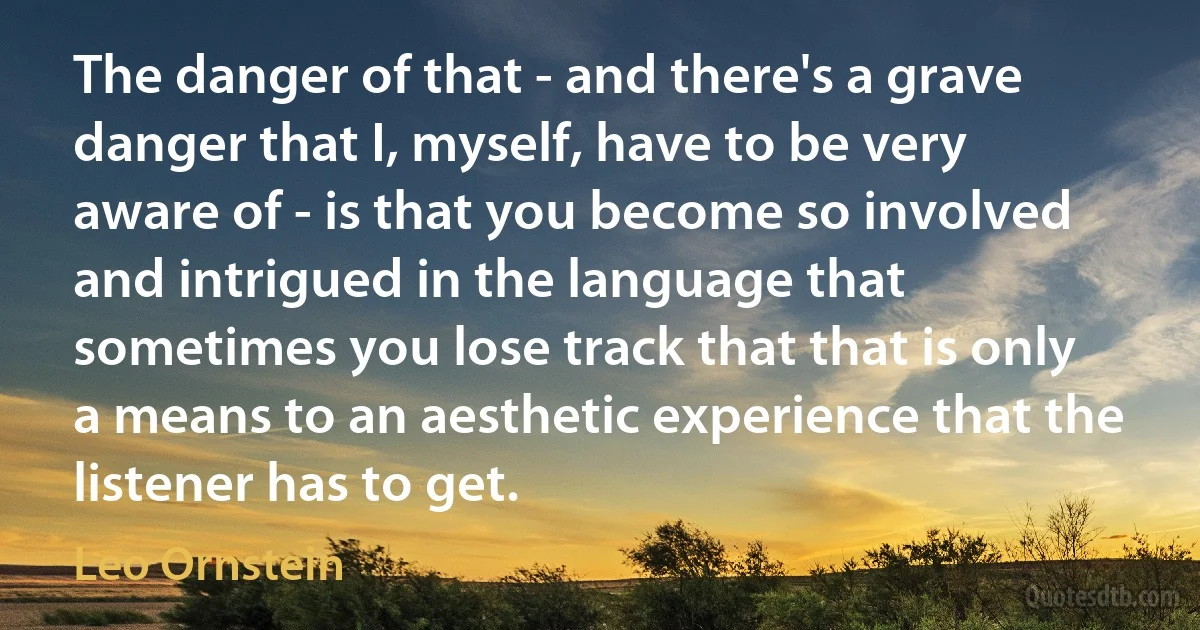 The danger of that - and there's a grave danger that I, myself, have to be very aware of - is that you become so involved and intrigued in the language that sometimes you lose track that that is only a means to an aesthetic experience that the listener has to get. (Leo Ornstein)