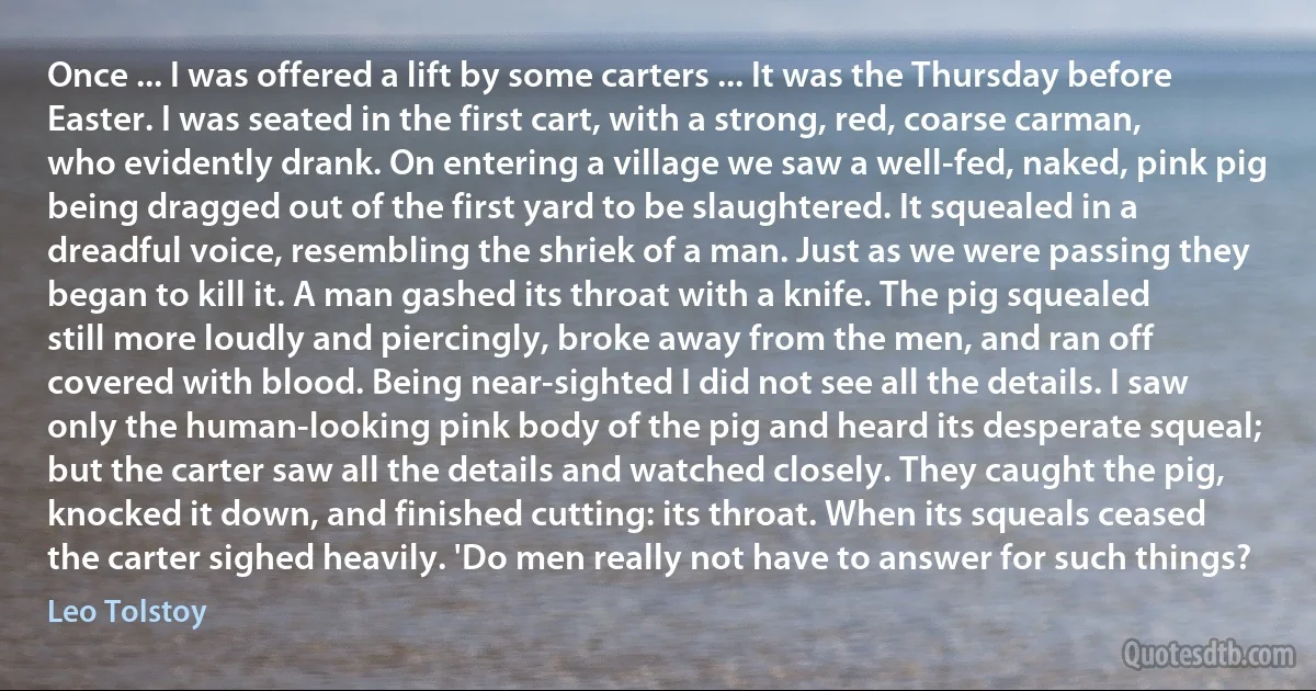 Once ... I was offered a lift by some carters ... It was the Thursday before Easter. I was seated in the first cart, with a strong, red, coarse carman, who evidently drank. On entering a village we saw a well-fed, naked, pink pig being dragged out of the first yard to be slaughtered. It squealed in a dreadful voice, resembling the shriek of a man. Just as we were passing they began to kill it. A man gashed its throat with a knife. The pig squealed still more loudly and piercingly, broke away from the men, and ran off covered with blood. Being near-sighted I did not see all the details. I saw only the human-looking pink body of the pig and heard its desperate squeal; but the carter saw all the details and watched closely. They caught the pig, knocked it down, and finished cutting: its throat. When its squeals ceased the carter sighed heavily. 'Do men really not have to answer for such things? (Leo Tolstoy)