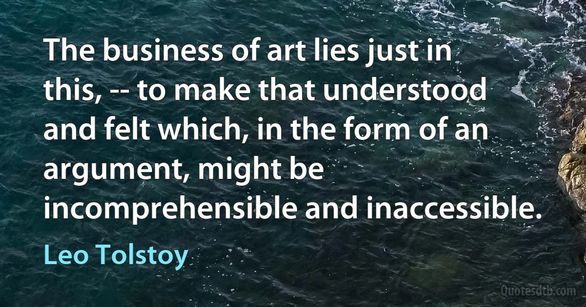 The business of art lies just in this, -- to make that understood and felt which, in the form of an argument, might be incomprehensible and inaccessible. (Leo Tolstoy)