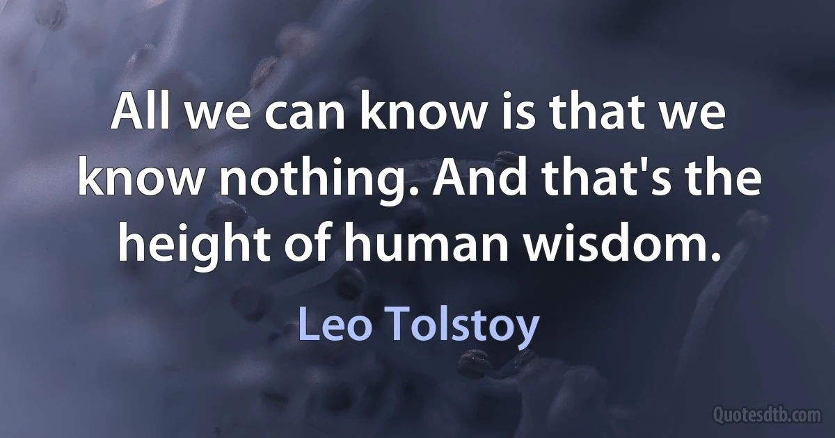 All we can know is that we know nothing. And that's the height of human wisdom. (Leo Tolstoy)