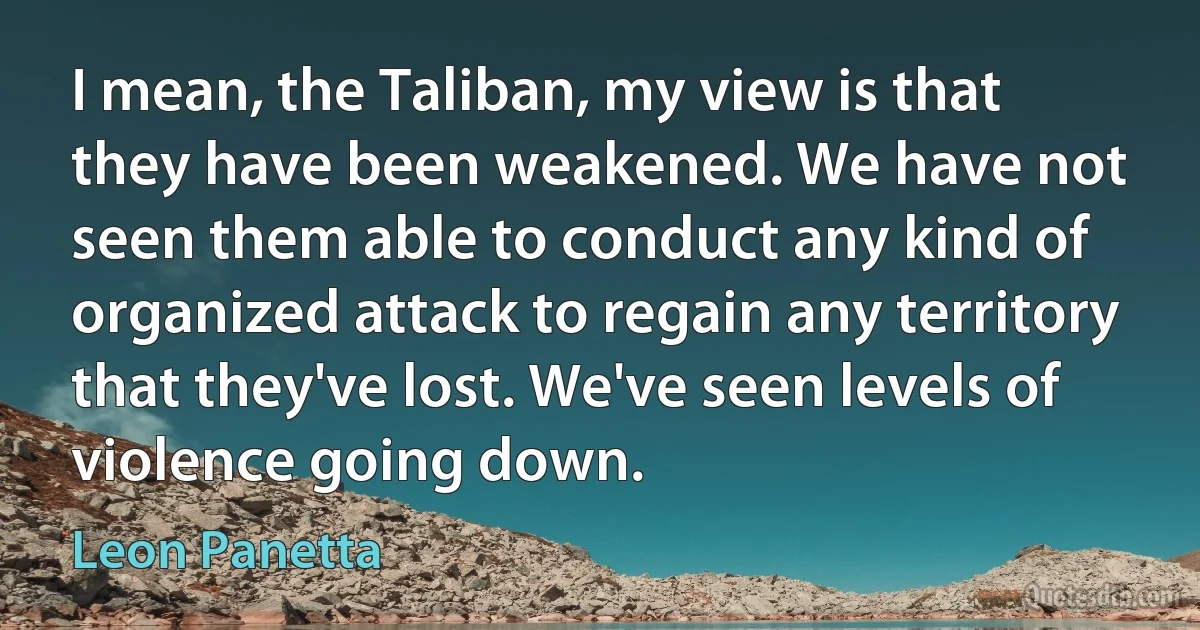 I mean, the Taliban, my view is that they have been weakened. We have not seen them able to conduct any kind of organized attack to regain any territory that they've lost. We've seen levels of violence going down. (Leon Panetta)