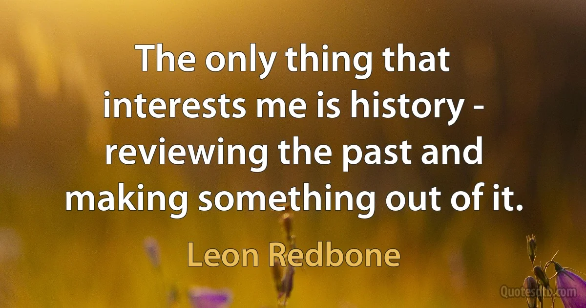 The only thing that interests me is history - reviewing the past and making something out of it. (Leon Redbone)