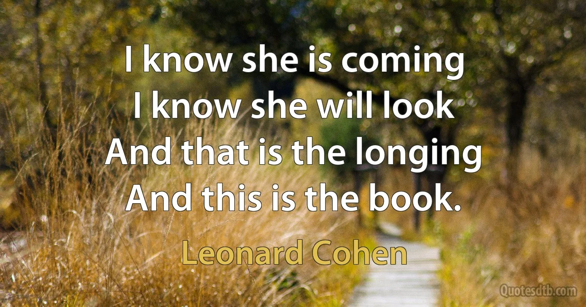 I know she is coming
I know she will look
And that is the longing
And this is the book. (Leonard Cohen)