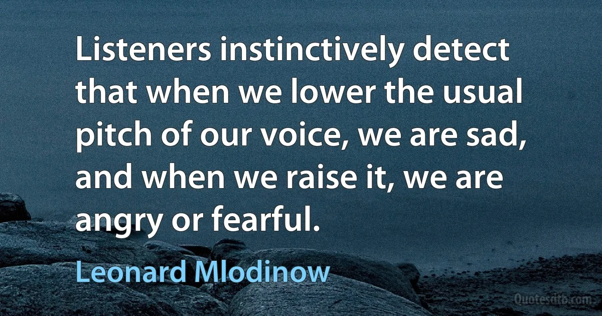 Listeners instinctively detect that when we lower the usual pitch of our voice, we are sad, and when we raise it, we are angry or fearful. (Leonard Mlodinow)