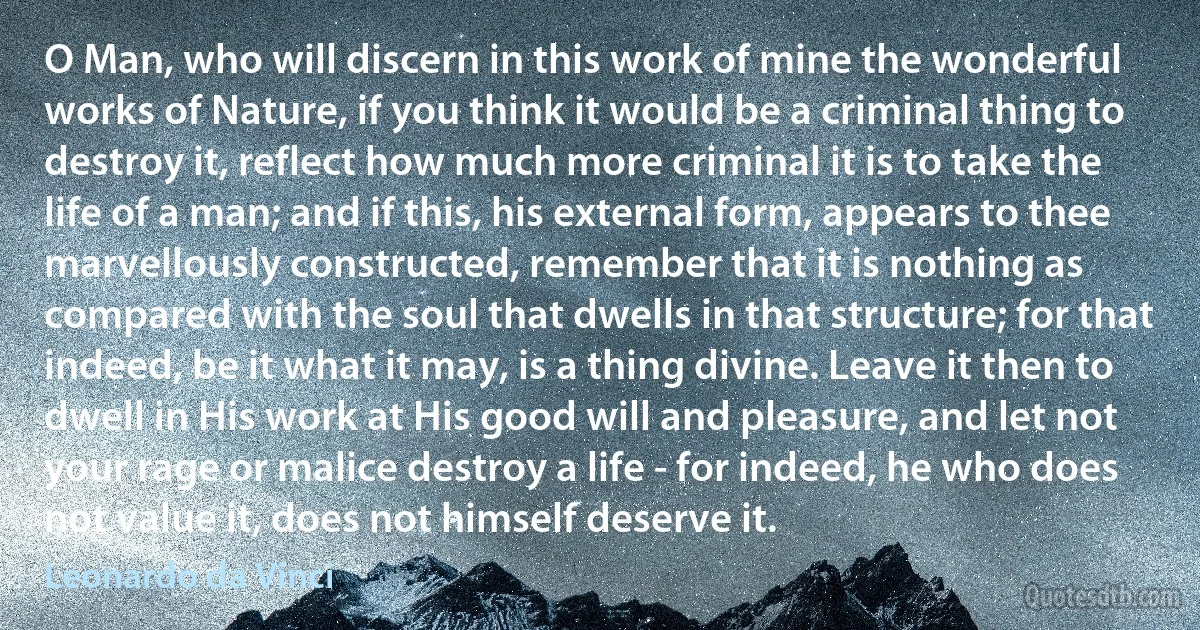 O Man, who will discern in this work of mine the wonderful works of Nature, if you think it would be a criminal thing to destroy it, reflect how much more criminal it is to take the life of a man; and if this, his external form, appears to thee marvellously constructed, remember that it is nothing as compared with the soul that dwells in that structure; for that indeed, be it what it may, is a thing divine. Leave it then to dwell in His work at His good will and pleasure, and let not your rage or malice destroy a life - for indeed, he who does not value it, does not himself deserve it. (Leonardo da Vinci)