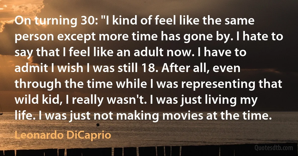 On turning 30: "I kind of feel like the same person except more time has gone by. I hate to say that I feel like an adult now. I have to admit I wish I was still 18. After all, even through the time while I was representing that wild kid, I really wasn't. I was just living my life. I was just not making movies at the time. (Leonardo DiCaprio)