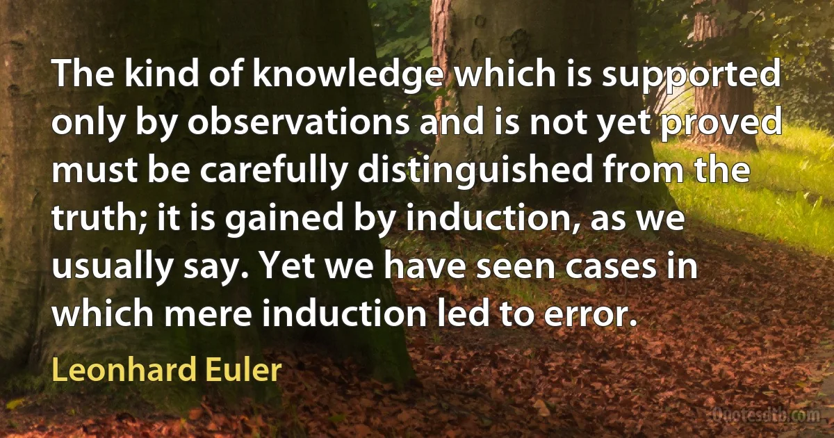 The kind of knowledge which is supported only by observations and is not yet proved must be carefully distinguished from the truth; it is gained by induction, as we usually say. Yet we have seen cases in which mere induction led to error. (Leonhard Euler)