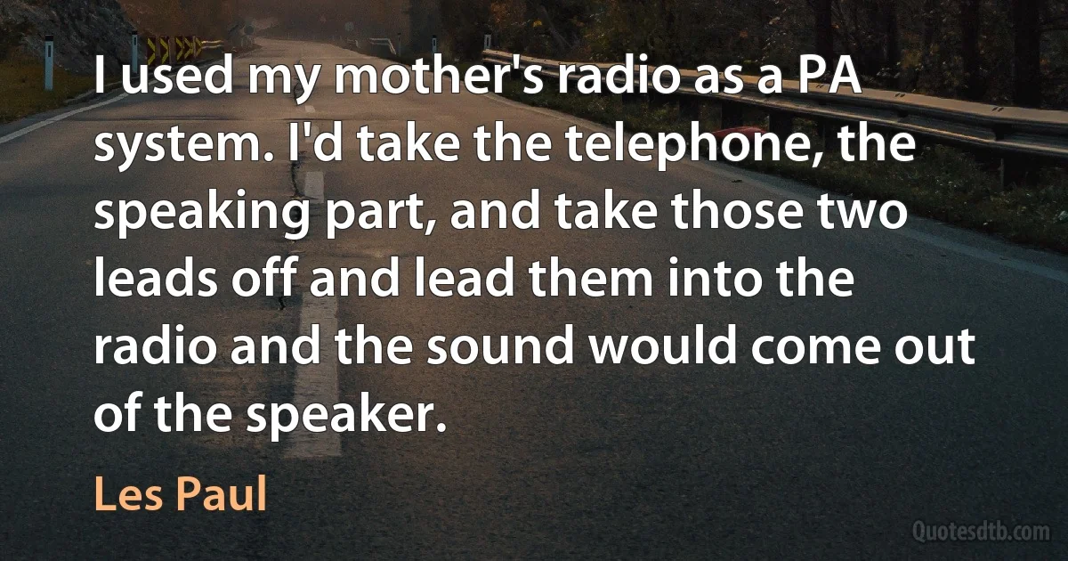 I used my mother's radio as a PA system. I'd take the telephone, the speaking part, and take those two leads off and lead them into the radio and the sound would come out of the speaker. (Les Paul)