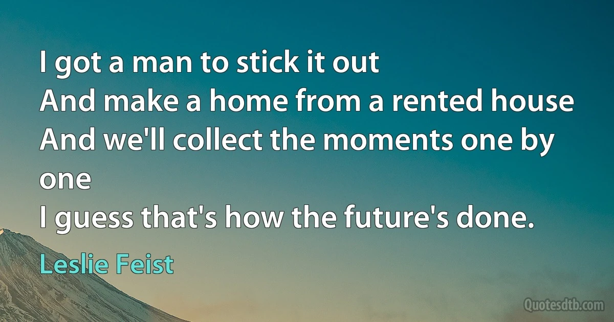 I got a man to stick it out
And make a home from a rented house
And we'll collect the moments one by one
I guess that's how the future's done. (Leslie Feist)