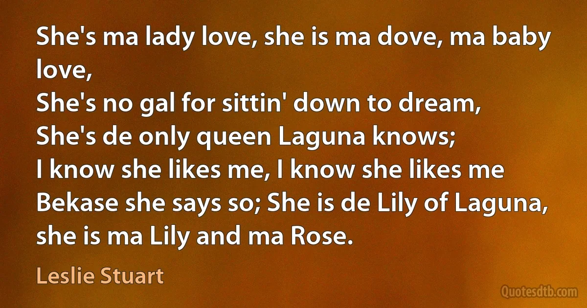 She's ma lady love, she is ma dove, ma baby love,
She's no gal for sittin' down to dream,
She's de only queen Laguna knows;
I know she likes me, I know she likes me
Bekase she says so; She is de Lily of Laguna,
she is ma Lily and ma Rose. (Leslie Stuart)