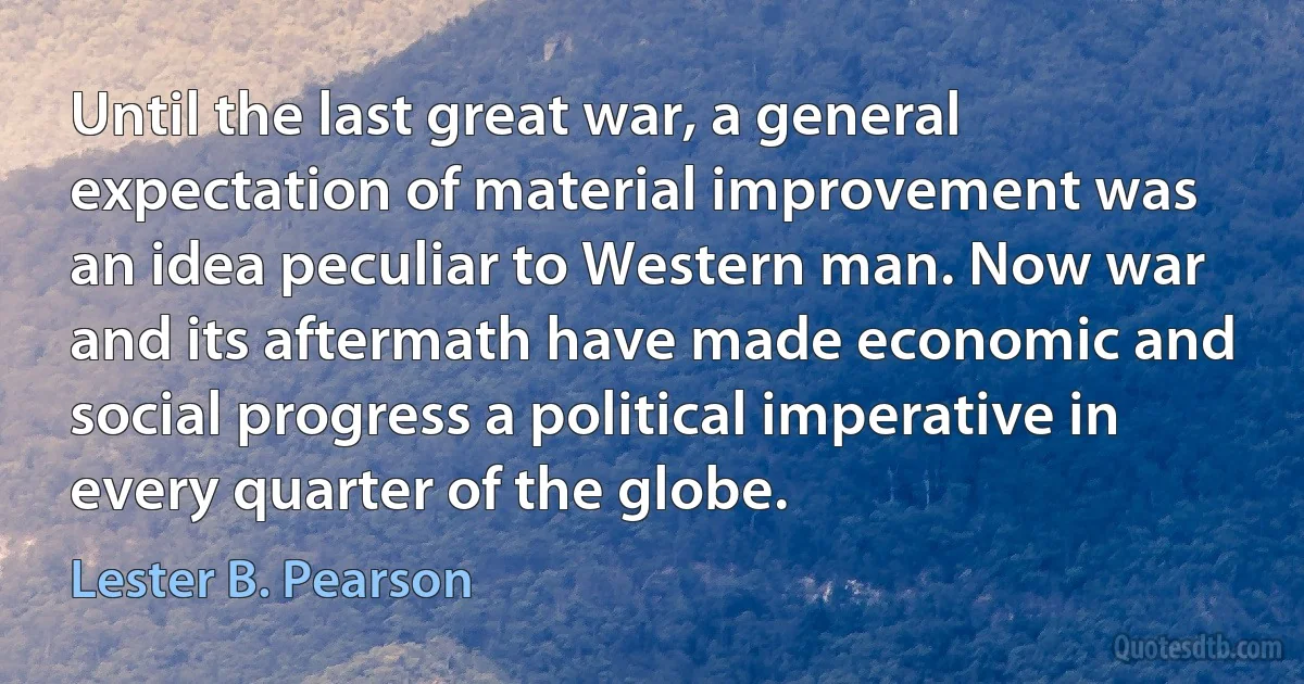 Until the last great war, a general expectation of material improvement was an idea peculiar to Western man. Now war and its aftermath have made economic and social progress a political imperative in every quarter of the globe. (Lester B. Pearson)