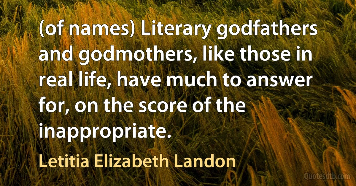 (of names) Literary godfathers and godmothers, like those in real life, have much to answer for, on the score of the inappropriate. (Letitia Elizabeth Landon)