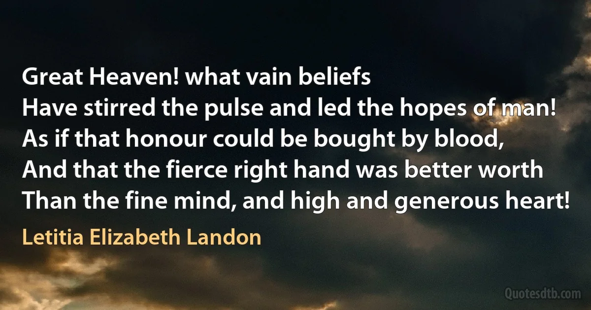 Great Heaven! what vain beliefs
Have stirred the pulse and led the hopes of man!
As if that honour could be bought by blood,
And that the fierce right hand was better worth
Than the fine mind, and high and generous heart! (Letitia Elizabeth Landon)