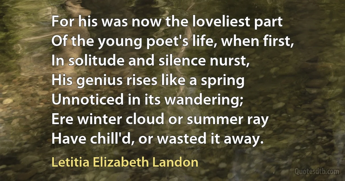 For his was now the loveliest part
Of the young poet's life, when first,
In solitude and silence nurst,
His genius rises like a spring
Unnoticed in its wandering;
Ere winter cloud or summer ray
Have chill'd, or wasted it away. (Letitia Elizabeth Landon)