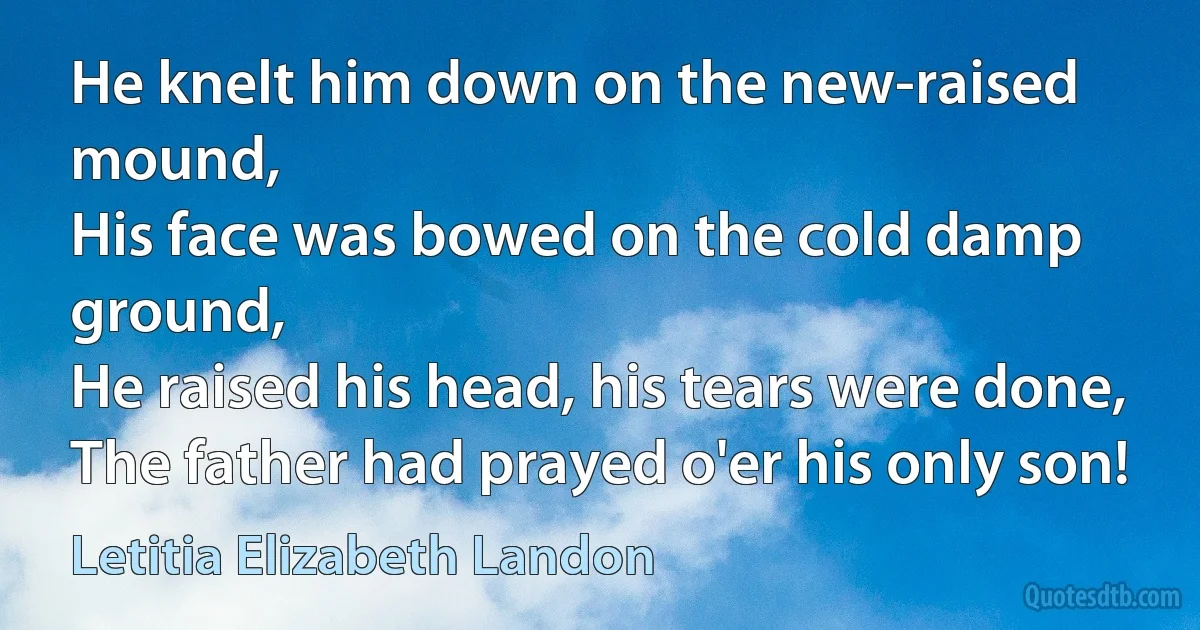 He knelt him down on the new-raised mound,
His face was bowed on the cold damp ground,
He raised his head, his tears were done,
The father had prayed o'er his only son! (Letitia Elizabeth Landon)