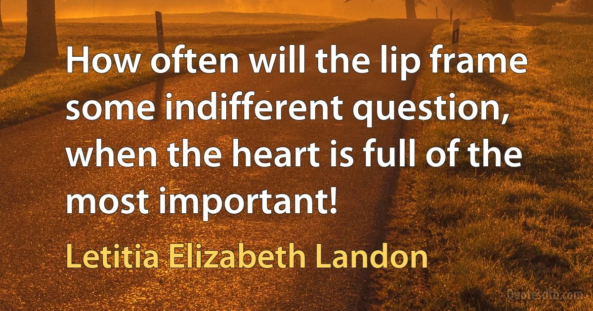 How often will the lip frame some indifferent question, when the heart is full of the most important! (Letitia Elizabeth Landon)