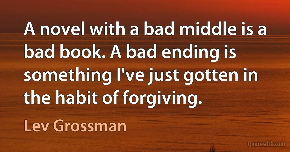 A novel with a bad middle is a bad book. A bad ending is something I've just gotten in the habit of forgiving. (Lev Grossman)