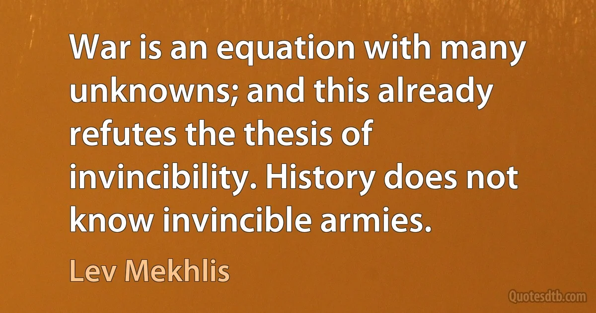 War is an equation with many unknowns; and this already refutes the thesis of invincibility. History does not know invincible armies. (Lev Mekhlis)