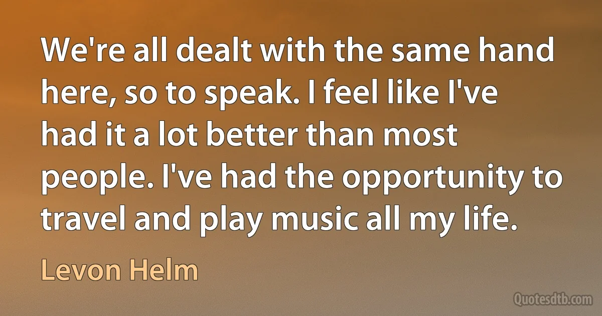 We're all dealt with the same hand here, so to speak. I feel like I've had it a lot better than most people. I've had the opportunity to travel and play music all my life. (Levon Helm)