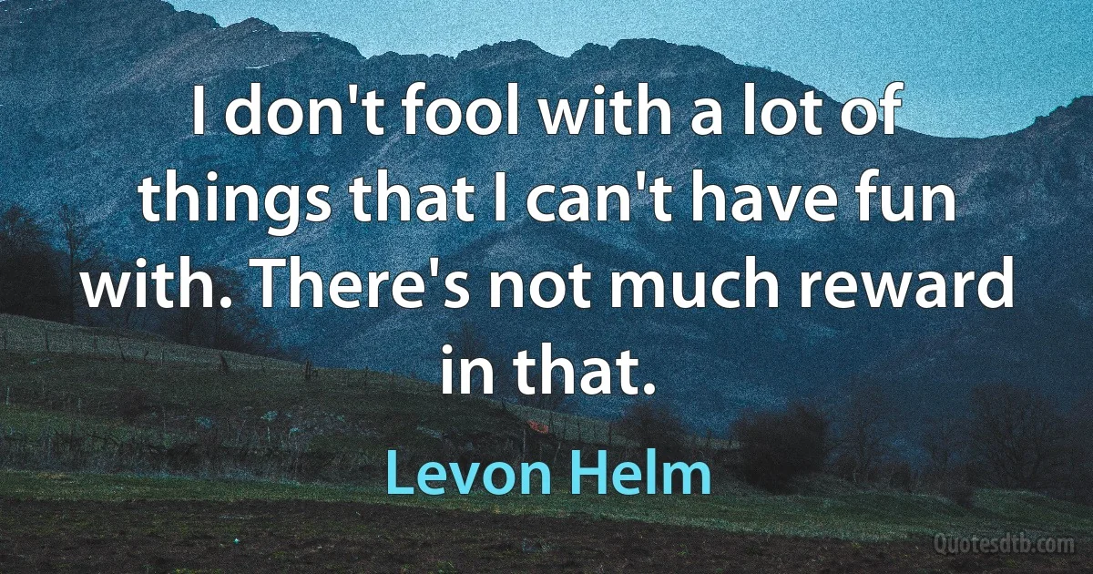 I don't fool with a lot of things that I can't have fun with. There's not much reward in that. (Levon Helm)