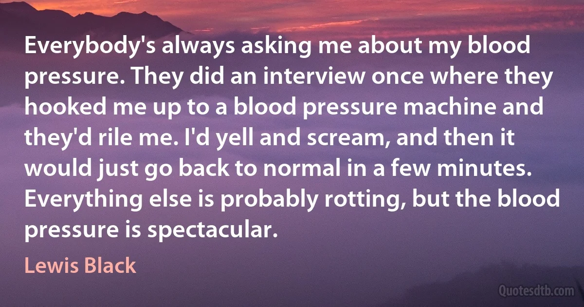 Everybody's always asking me about my blood pressure. They did an interview once where they hooked me up to a blood pressure machine and they'd rile me. I'd yell and scream, and then it would just go back to normal in a few minutes. Everything else is probably rotting, but the blood pressure is spectacular. (Lewis Black)