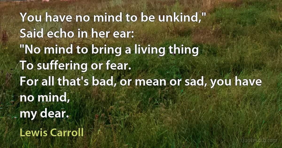 You have no mind to be unkind,"
Said echo in her ear:
"No mind to bring a living thing
To suffering or fear.
For all that's bad, or mean or sad, you have no mind,
my dear. (Lewis Carroll)