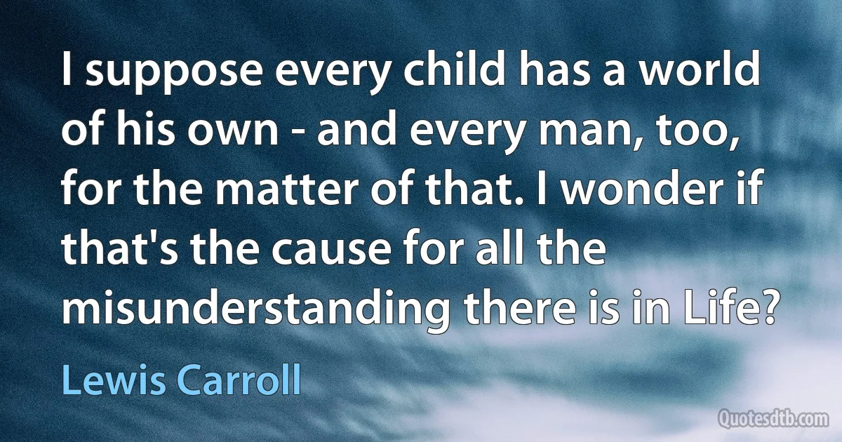 I suppose every child has a world of his own - and every man, too, for the matter of that. I wonder if that's the cause for all the misunderstanding there is in Life? (Lewis Carroll)