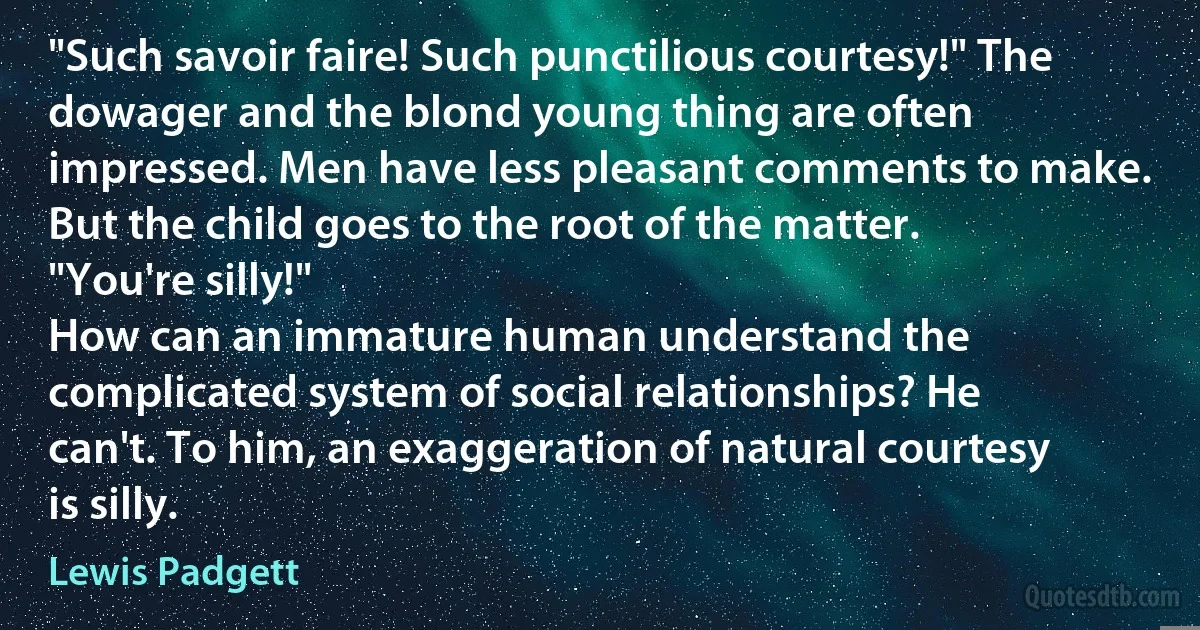 "Such savoir faire! Such punctilious courtesy!" The dowager and the blond young thing are often impressed. Men have less pleasant comments to make. But the child goes to the root of the matter.
"You're silly!"
How can an immature human understand the complicated system of social relationships? He can't. To him, an exaggeration of natural courtesy is silly. (Lewis Padgett)