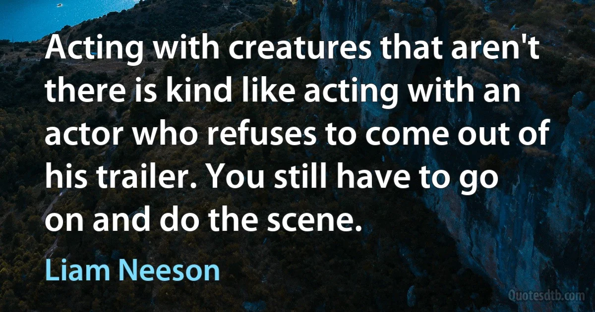 Acting with creatures that aren't there is kind like acting with an actor who refuses to come out of his trailer. You still have to go on and do the scene. (Liam Neeson)