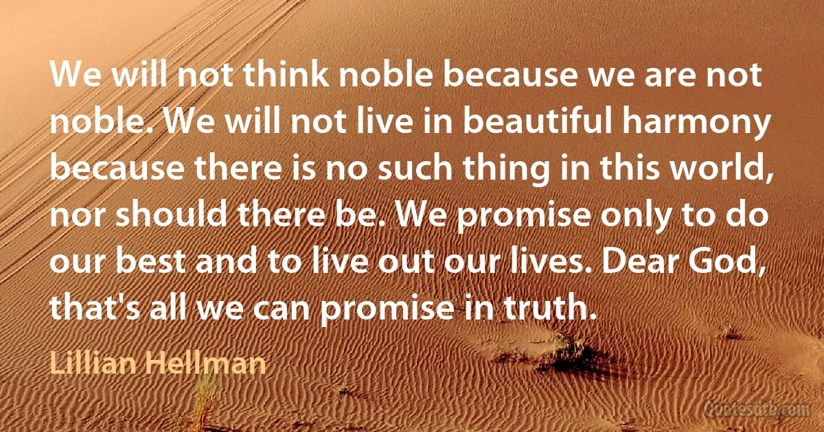 We will not think noble because we are not noble. We will not live in beautiful harmony because there is no such thing in this world, nor should there be. We promise only to do our best and to live out our lives. Dear God, that's all we can promise in truth. (Lillian Hellman)