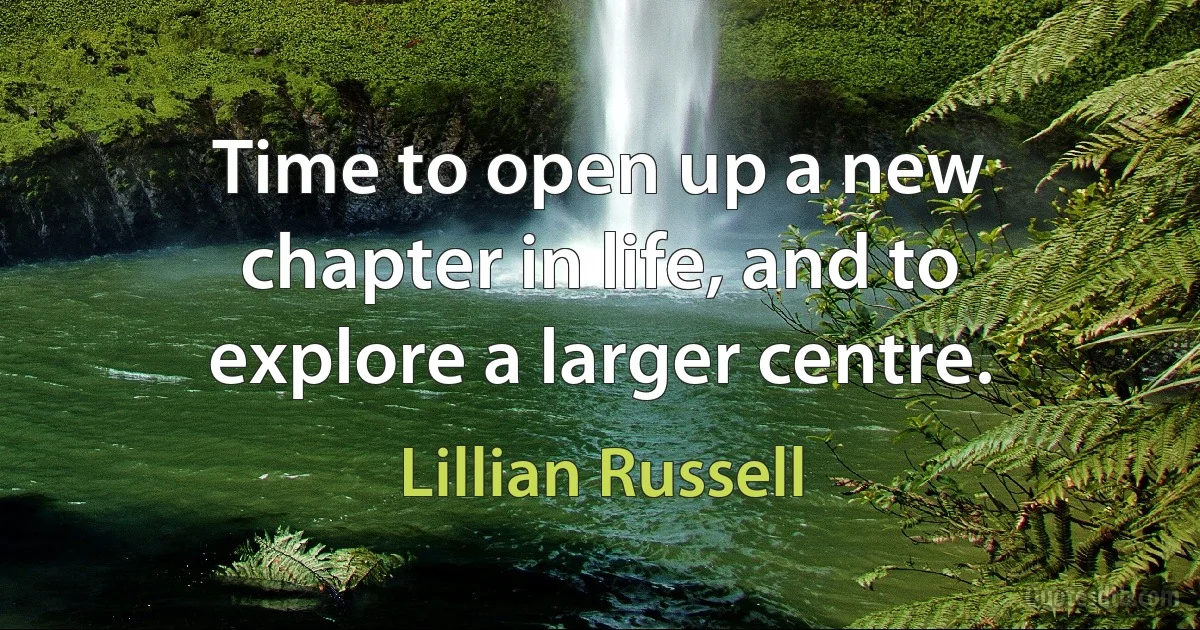 Time to open up a new chapter in life, and to explore a larger centre. (Lillian Russell)