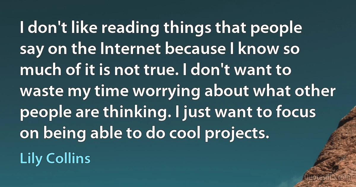 I don't like reading things that people say on the Internet because I know so much of it is not true. I don't want to waste my time worrying about what other people are thinking. I just want to focus on being able to do cool projects. (Lily Collins)