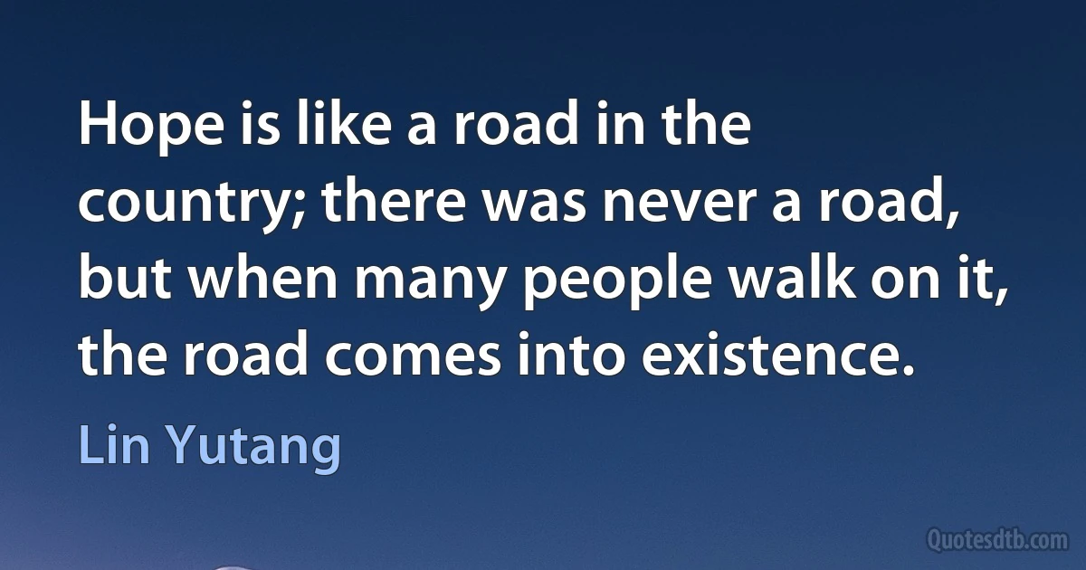 Hope is like a road in the country; there was never a road, but when many people walk on it, the road comes into existence. (Lin Yutang)