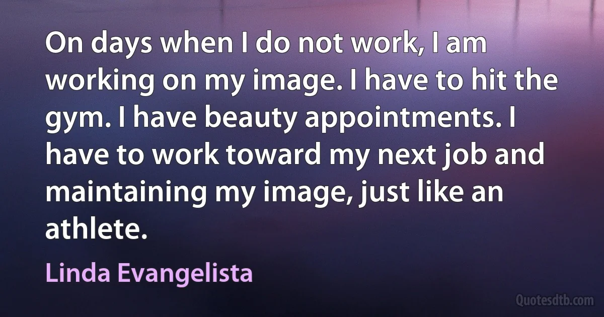 On days when I do not work, I am working on my image. I have to hit the gym. I have beauty appointments. I have to work toward my next job and maintaining my image, just like an athlete. (Linda Evangelista)