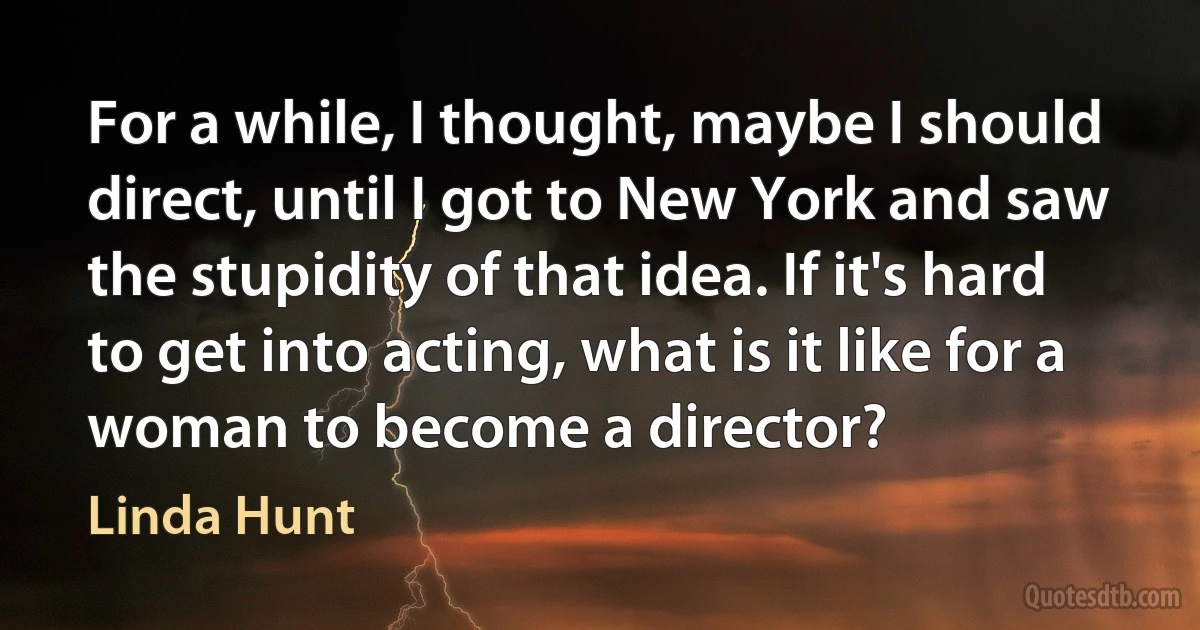 For a while, I thought, maybe I should direct, until I got to New York and saw the stupidity of that idea. If it's hard to get into acting, what is it like for a woman to become a director? (Linda Hunt)