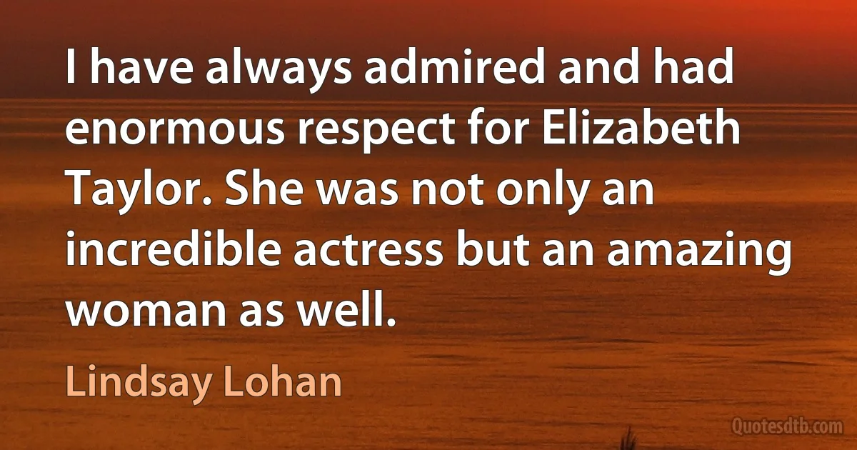 I have always admired and had enormous respect for Elizabeth Taylor. She was not only an incredible actress but an amazing woman as well. (Lindsay Lohan)