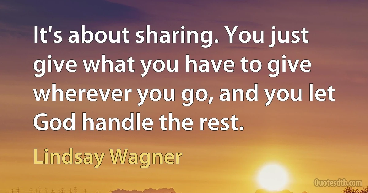 It's about sharing. You just give what you have to give wherever you go, and you let God handle the rest. (Lindsay Wagner)