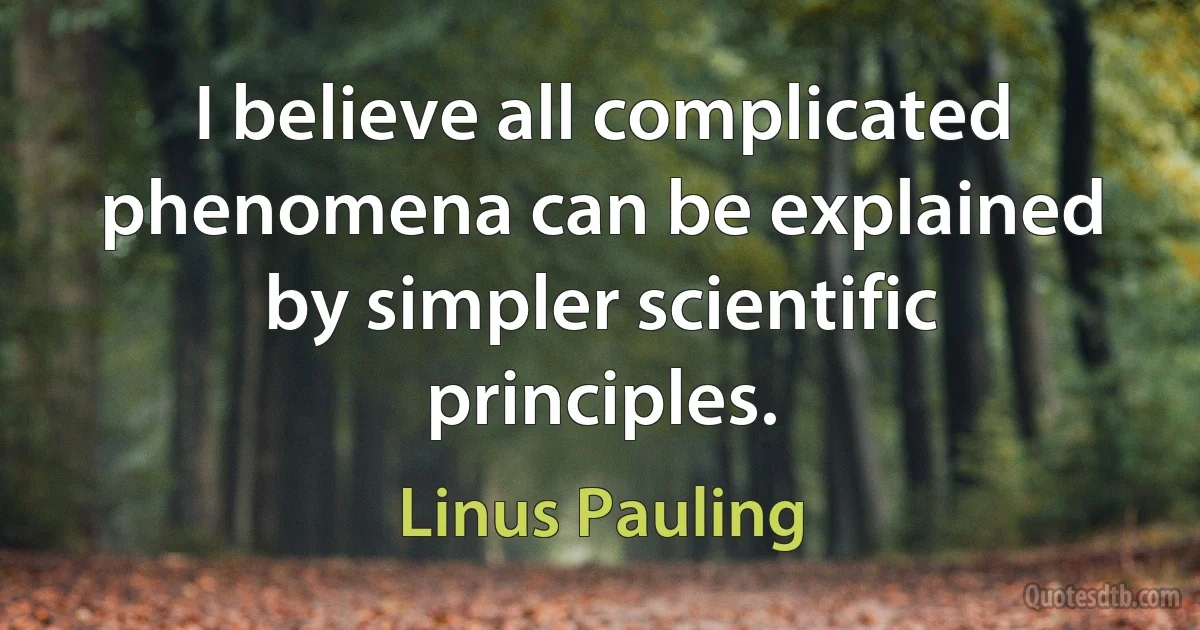 I believe all complicated phenomena can be explained by simpler scientific principles. (Linus Pauling)