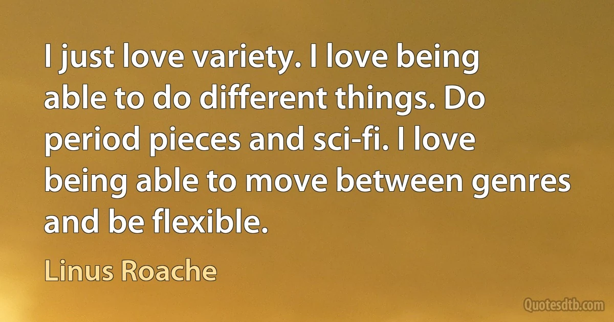 I just love variety. I love being able to do different things. Do period pieces and sci-fi. I love being able to move between genres and be flexible. (Linus Roache)