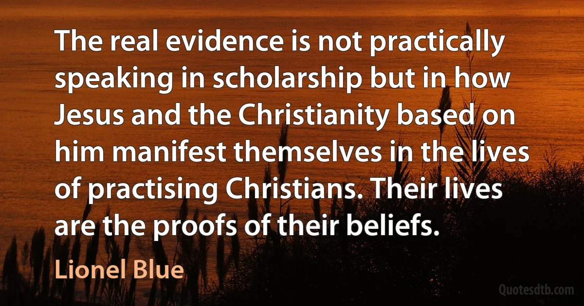 The real evidence is not practically speaking in scholarship but in how Jesus and the Christianity based on him manifest themselves in the lives of practising Christians. Their lives are the proofs of their beliefs. (Lionel Blue)