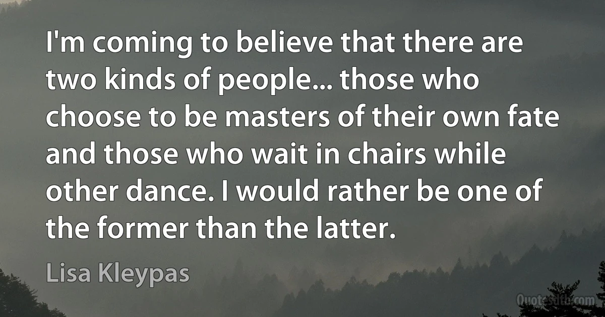 I'm coming to believe that there are two kinds of people... those who choose to be masters of their own fate and those who wait in chairs while other dance. I would rather be one of the former than the latter. (Lisa Kleypas)