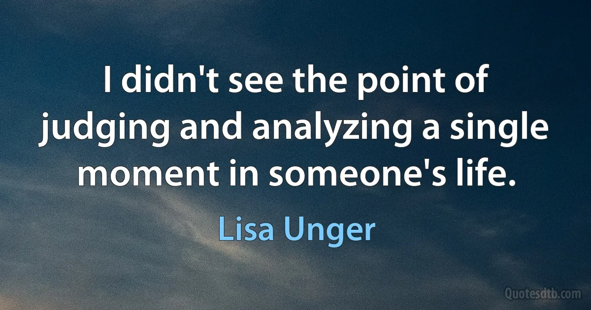 I didn't see the point of judging and analyzing a single moment in someone's life. (Lisa Unger)