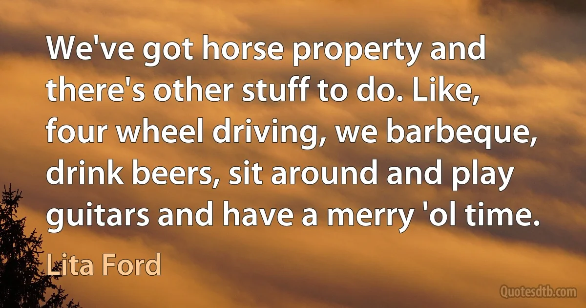 We've got horse property and there's other stuff to do. Like, four wheel driving, we barbeque, drink beers, sit around and play guitars and have a merry 'ol time. (Lita Ford)