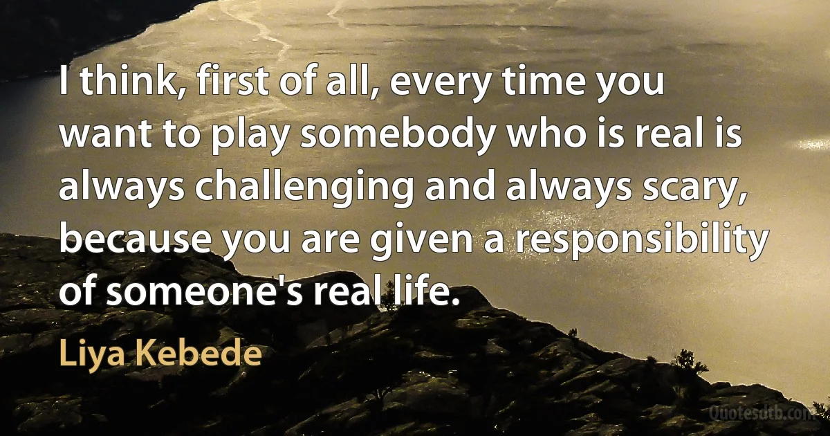 I think, first of all, every time you want to play somebody who is real is always challenging and always scary, because you are given a responsibility of someone's real life. (Liya Kebede)