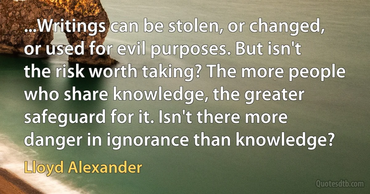 ...Writings can be stolen, or changed, or used for evil purposes. But isn't the risk worth taking? The more people who share knowledge, the greater safeguard for it. Isn't there more danger in ignorance than knowledge? (Lloyd Alexander)