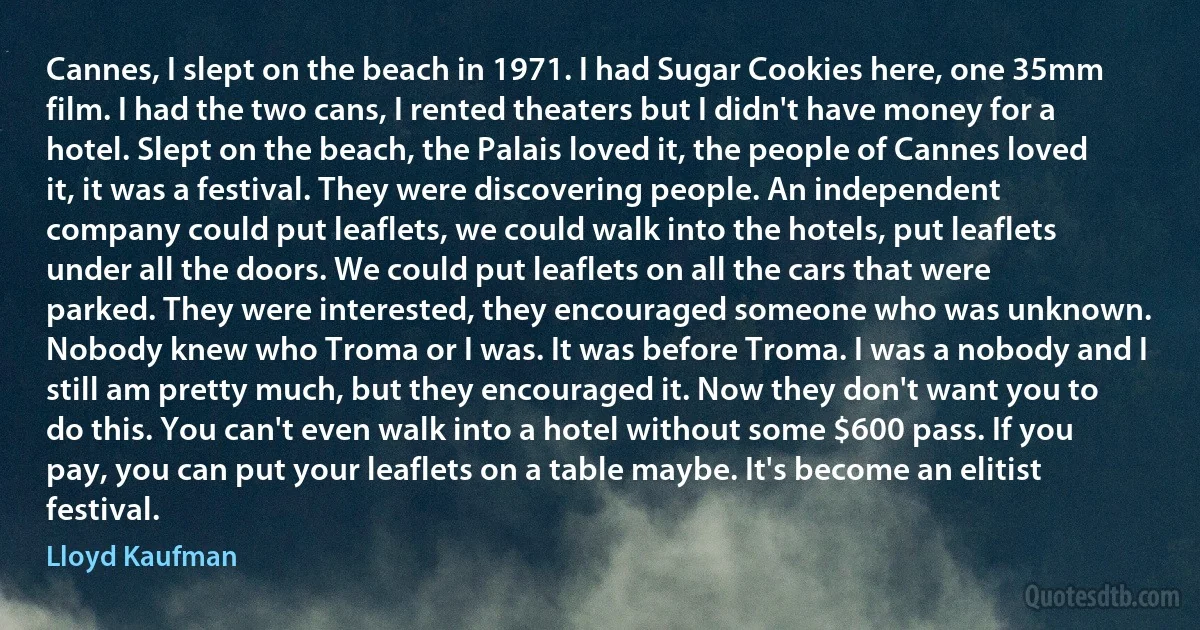 Cannes, I slept on the beach in 1971. I had Sugar Cookies here, one 35mm film. I had the two cans, I rented theaters but I didn't have money for a hotel. Slept on the beach, the Palais loved it, the people of Cannes loved it, it was a festival. They were discovering people. An independent company could put leaflets, we could walk into the hotels, put leaflets under all the doors. We could put leaflets on all the cars that were parked. They were interested, they encouraged someone who was unknown. Nobody knew who Troma or I was. It was before Troma. I was a nobody and I still am pretty much, but they encouraged it. Now they don't want you to do this. You can't even walk into a hotel without some $600 pass. If you pay, you can put your leaflets on a table maybe. It's become an elitist festival. (Lloyd Kaufman)