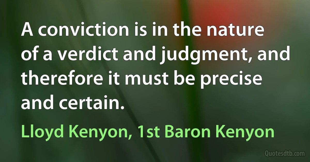 A conviction is in the nature of a verdict and judgment, and therefore it must be precise and certain. (Lloyd Kenyon, 1st Baron Kenyon)