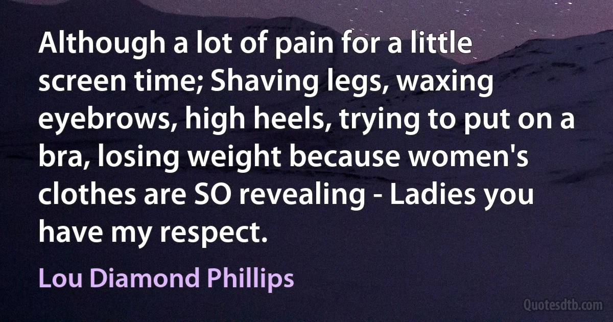 Although a lot of pain for a little screen time; Shaving legs, waxing eyebrows, high heels, trying to put on a bra, losing weight because women's clothes are SO revealing - Ladies you have my respect. (Lou Diamond Phillips)