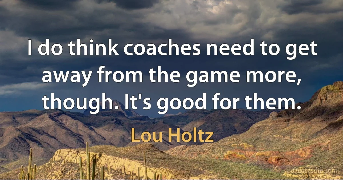 I do think coaches need to get away from the game more, though. It's good for them. (Lou Holtz)