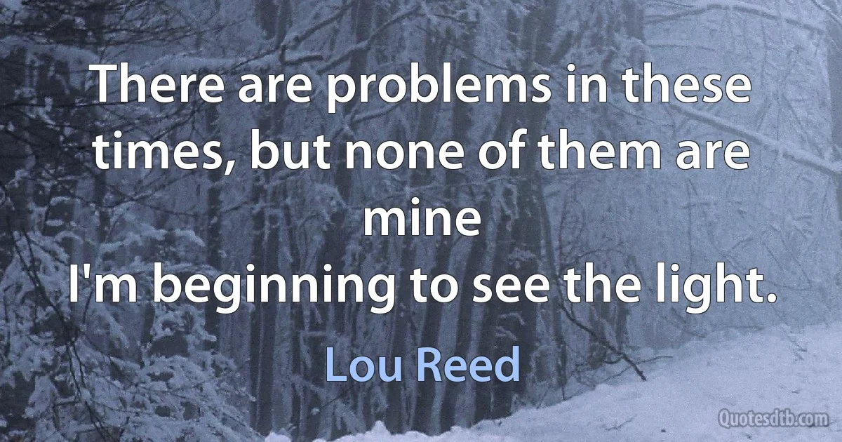 There are problems in these times, but none of them are mine
I'm beginning to see the light. (Lou Reed)